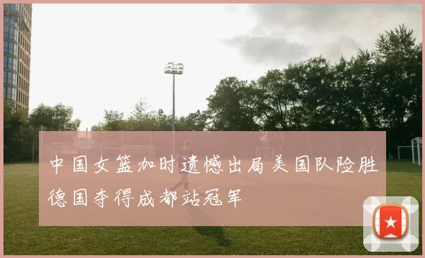 中国女篮加时遗憾出局美国队险胜德国夺得成都站冠军