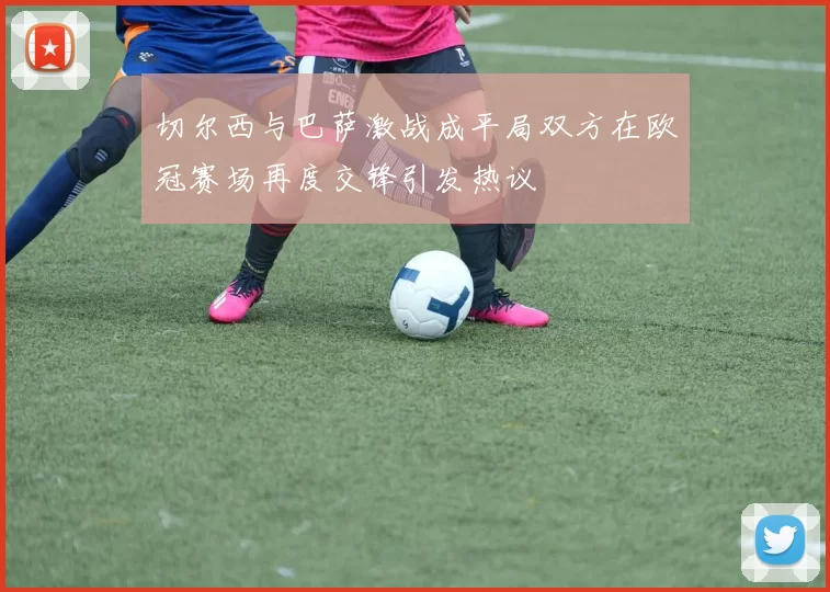 切尔西与巴萨激战成平局双方在欧冠赛场再度交锋引发热议