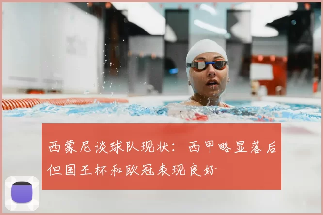 西蒙尼谈球队现状：西甲略显落后但国王杯和欧冠表现良好