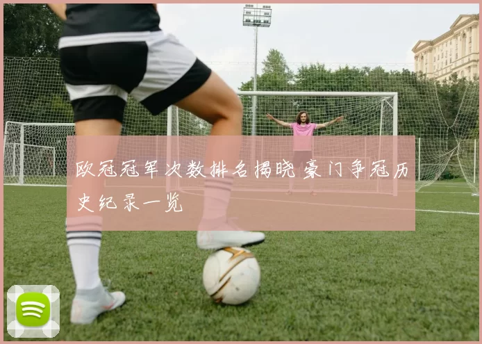 欧冠冠军次数排名揭晓 豪门争冠历史纪录一览