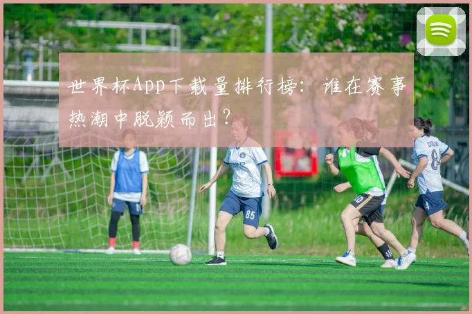 世界杯App下载量排行榜：谁在赛事热潮中脱颖而出？