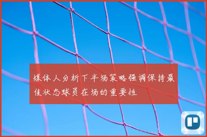 媒体人分析下半场策略强调保持最佳状态球员在场的重要性