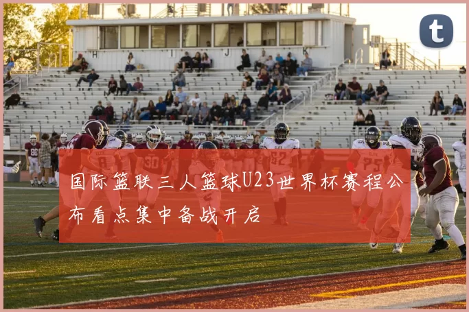 国际篮联三人篮球U23世界杯赛程公布看点集中备战开启