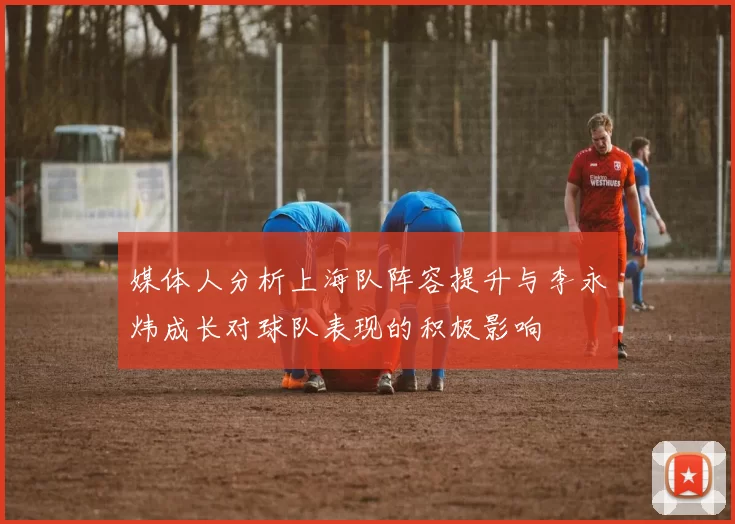 媒体人分析上海队阵容提升与李永炜成长对球队表现的积极影响