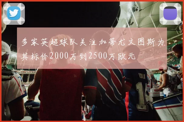 多家英超球队关注加蒂尤文图斯为其标价2000万到2500万欧元