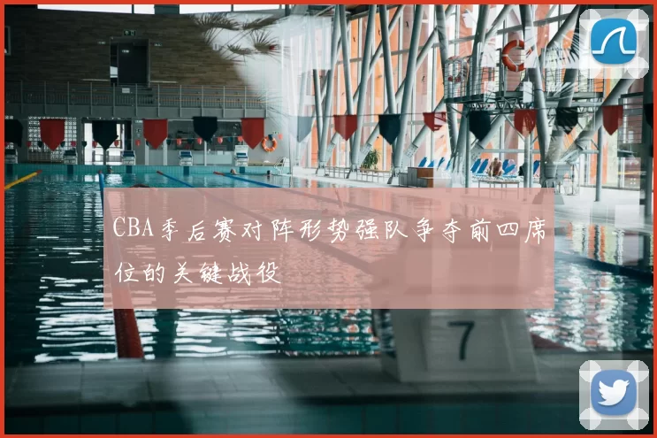 CBA季后赛对阵形势强队争夺前四席位的关键战役