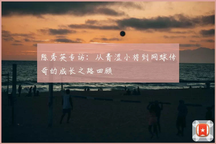 陈秀英专访:从青涩小将到网球传奇的成长之路回顾