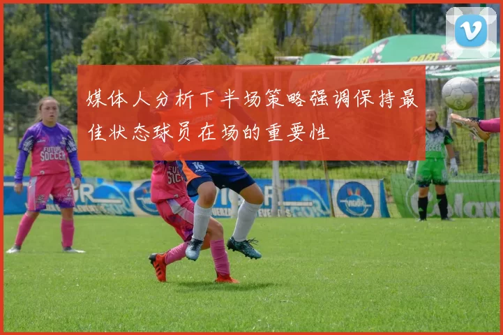 媒体人分析下半场策略强调保持最佳状态球员在场的重要性