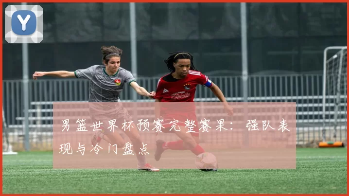 男篮世界杯预赛完整赛果：强队表现与冷门盘点