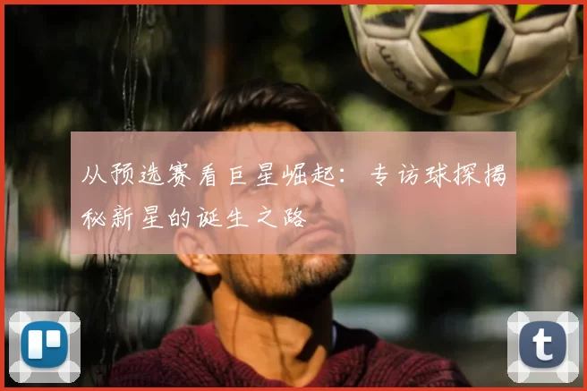 从预选赛看巨星崛起：专访球探揭秘新星的诞生之路