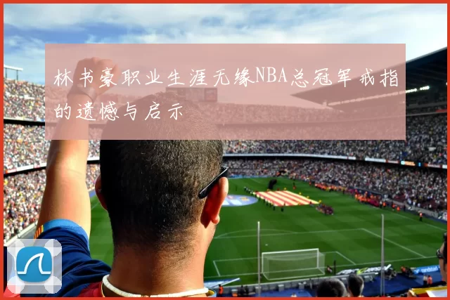 林书豪职业生涯无缘NBA总冠军戒指的遗憾与启示