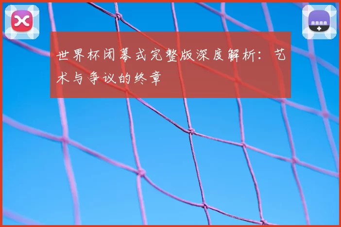 世界杯闭幕式完整版深度解析：艺术与争议的终章