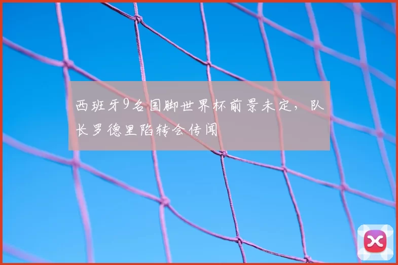 西班牙9名国脚世界杯前景未定，队长罗德里陷转会传闻
