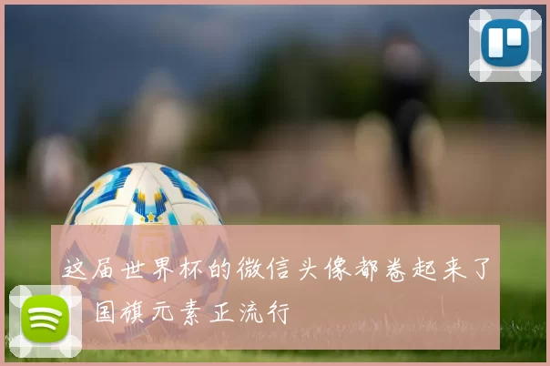 这届世界杯的微信头像都卷起来了？国旗元素正流行