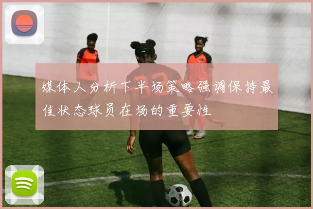 媒体人分析下半场策略强调保持最佳状态球员在场的重要性