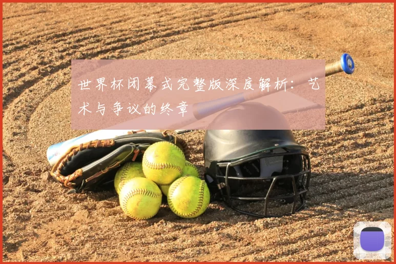 世界杯闭幕式完整版深度解析：艺术与争议的终章