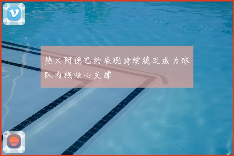 热火阿德巴约表现持续稳定成为球队内线核心支撑