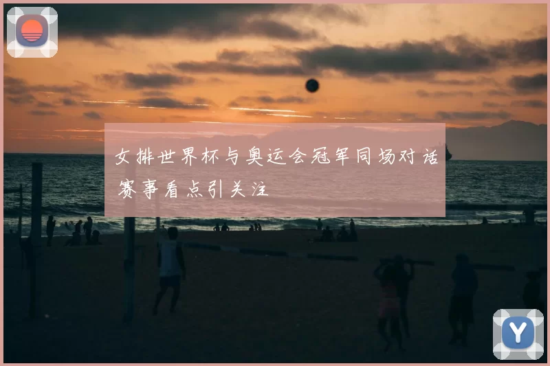 女排世界杯与奥运会冠军同场对话 赛事看点引关注
