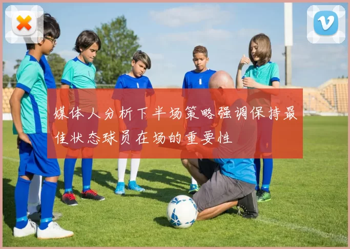 媒体人分析下半场策略强调保持最佳状态球员在场的重要性
