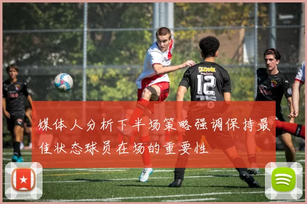 媒体人分析下半场策略强调保持最佳状态球员在场的重要性