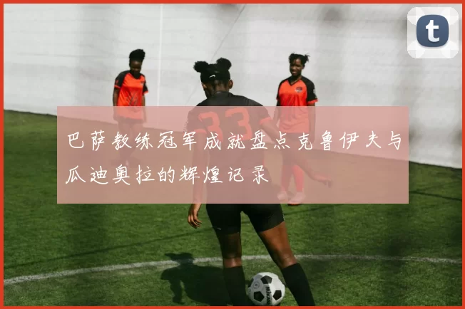 巴萨教练冠军成就盘点克鲁伊夫与瓜迪奥拉的辉煌记录