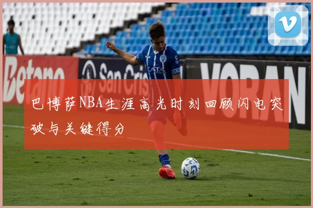 巴博萨NBA生涯高光时刻回顾闪电突破与关键得分