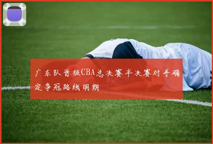 广东队晋级CBA总决赛半决赛对手确定争冠路线明朗