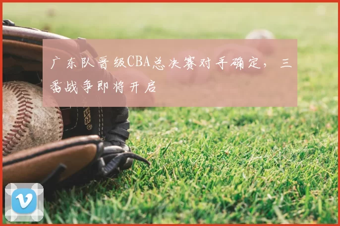广东队晋级CBA总决赛对手确定，三番战争即将开启