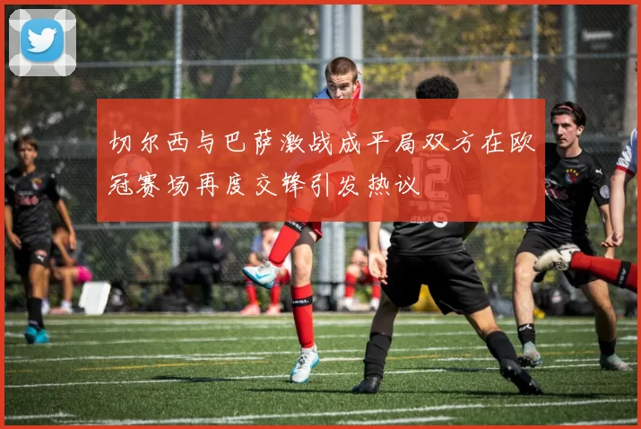 切尔西与巴萨激战成平局双方在欧冠赛场再度交锋引发热议