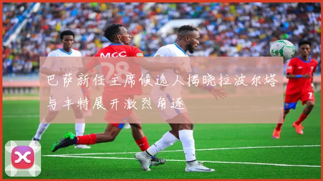 巴萨新任主席候选人揭晓拉波尔塔与丰特展开激烈角逐