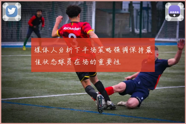 媒体人分析下半场策略强调保持最佳状态球员在场的重要性