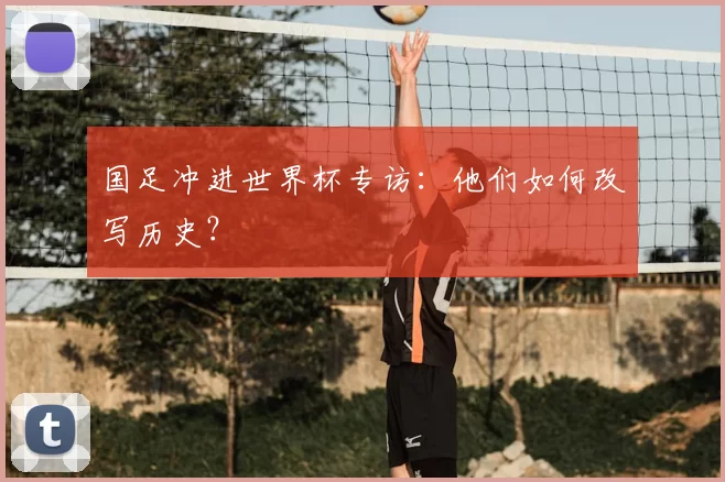 国足冲进世界杯专访：他们如何改写历史？