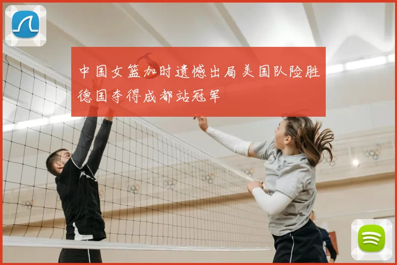 中国女篮加时遗憾出局美国队险胜德国夺得成都站冠军