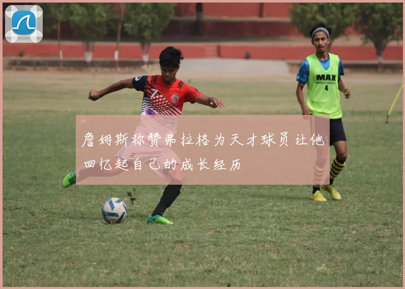詹姆斯称赞弗拉格为天才球员让他回忆起自己的成长经历