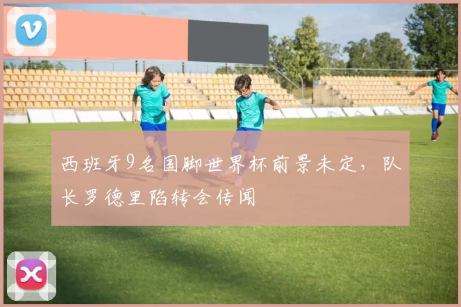 西班牙9名国脚世界杯前景未定，队长罗德里陷转会传闻