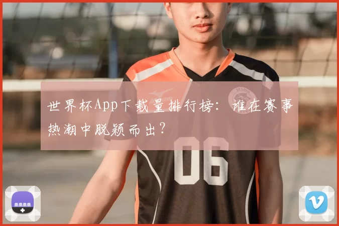 世界杯App下载量排行榜：谁在赛事热潮中脱颖而出？