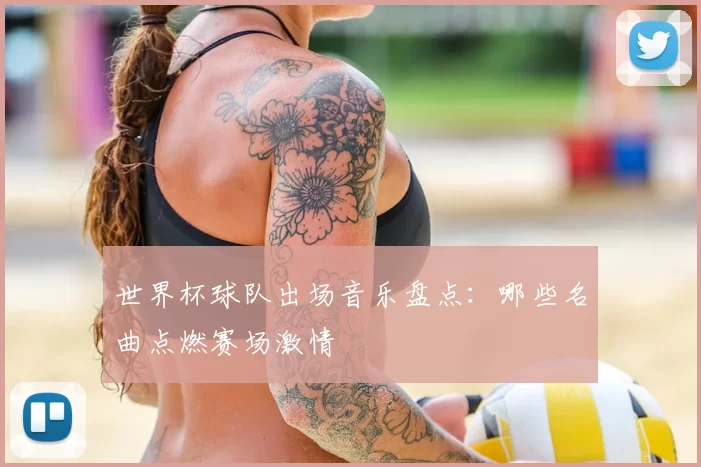 世界杯球队出场音乐盘点:哪些名曲点燃赛场激情