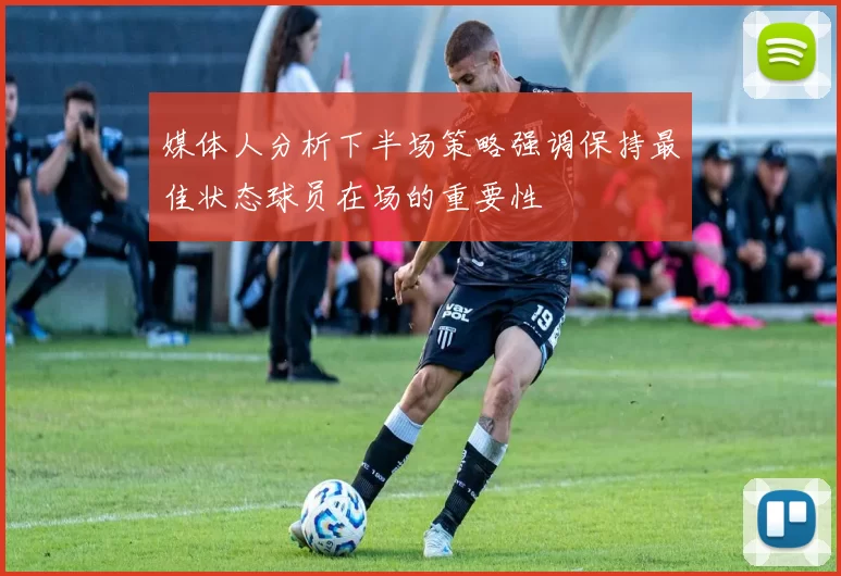 媒体人分析下半场策略强调保持最佳状态球员在场的重要性