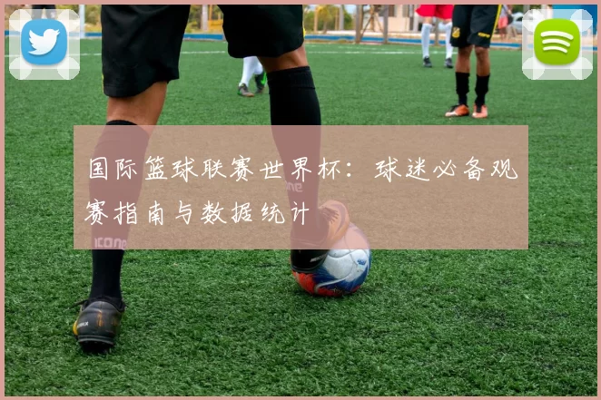 国际篮球联赛世界杯:球迷必备观赛指南与数据统计