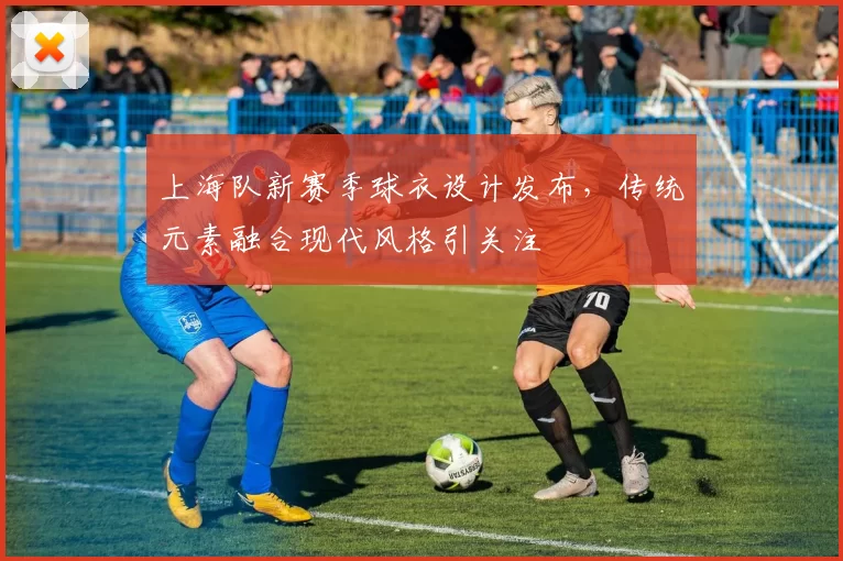 上海队新赛季球衣设计发布，传统元素融合现代风格引关注