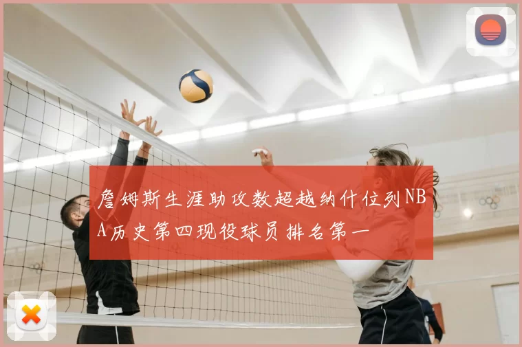 詹姆斯生涯助攻数超越纳什位列NBA历史第四现役球员排名第一