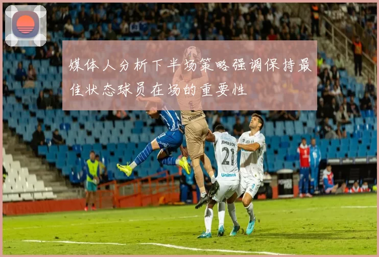 媒体人分析下半场策略强调保持最佳状态球员在场的重要性