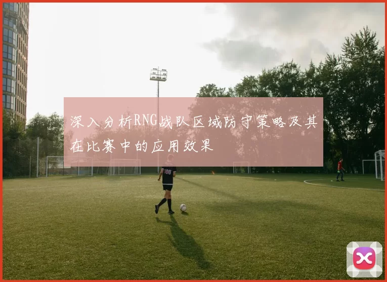 深入分析RNG战队区域防守策略及其在比赛中的应用效果