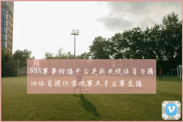 NBA赛事转播平台更新央视体育与腾讯体育提供常规赛及季后赛直播