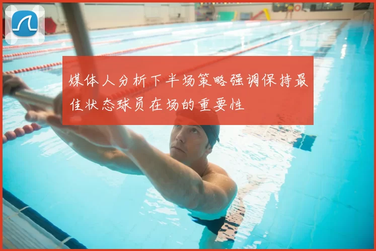 媒体人分析下半场策略强调保持最佳状态球员在场的重要性