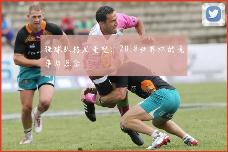 强球队格局重塑：2018世界杯的竞争与悬念