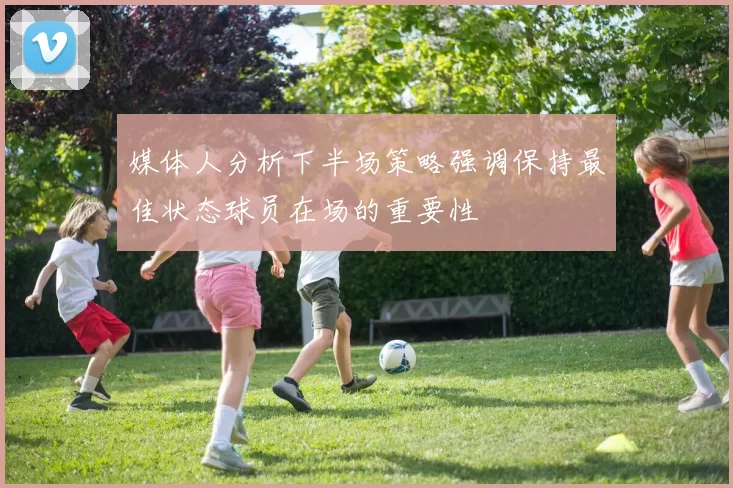 媒体人分析下半场策略强调保持最佳状态球员在场的重要性