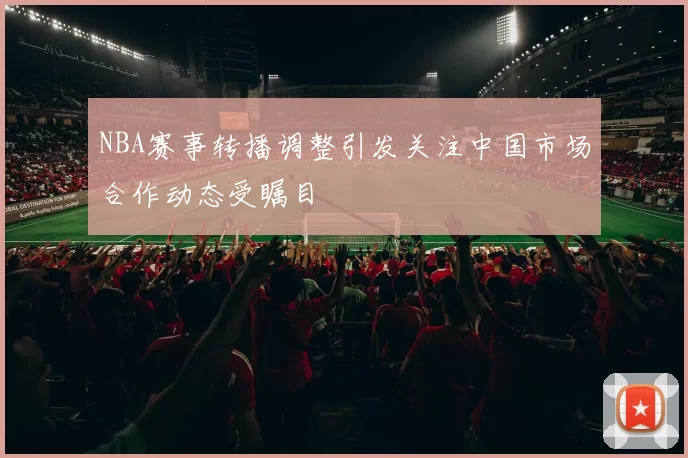 NBA赛事转播调整引发关注中国市场合作动态受瞩目