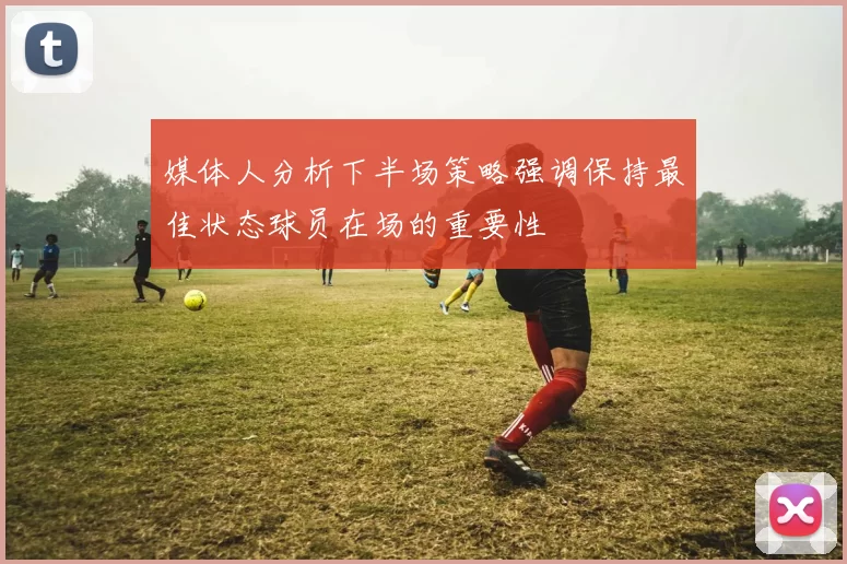 媒体人分析下半场策略强调保持最佳状态球员在场的重要性