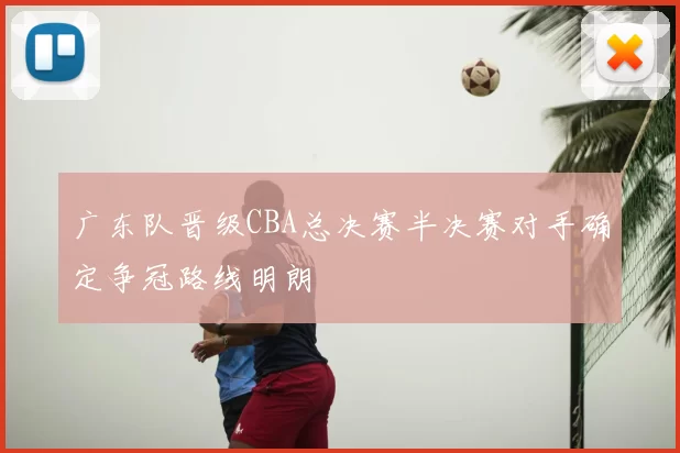 广东队晋级CBA总决赛半决赛对手确定争冠路线明朗